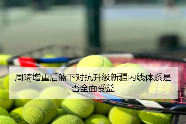 周琦增重后篮下对抗升级新疆内线体系是否全面受益