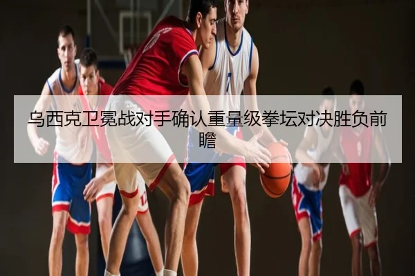 乌西克卫冕战对手确认重量级拳坛对决胜负前瞻