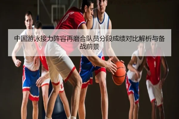 中国游泳接力阵容再磨合队员分段成绩对比解析与备战前景