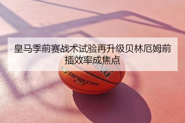 皇马季前赛战术试验再升级贝林厄姆前插效率成焦点