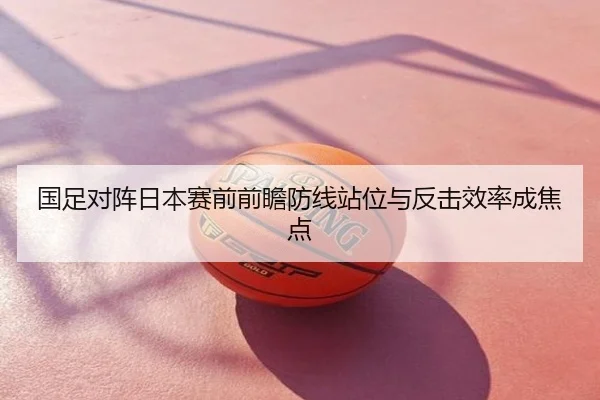 国足对阵日本赛前前瞻防线站位与反击效率成焦点