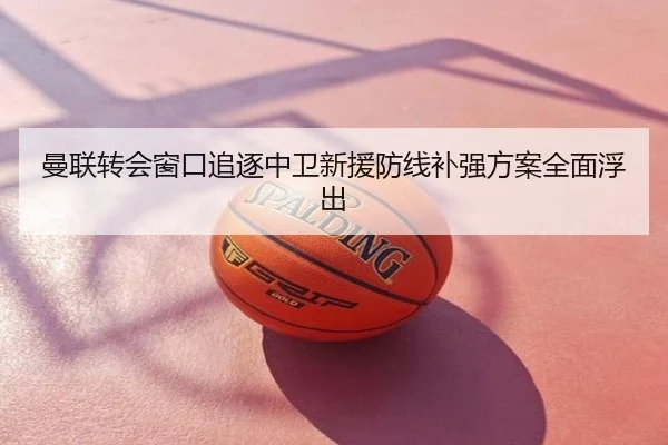 曼联转会窗口追逐中卫新援防线补强方案全面浮出