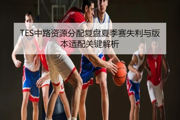 TES中路资源分配复盘夏季赛失利与版本适配关键解析