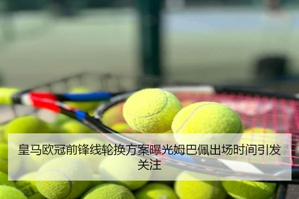 皇马欧冠前锋线轮换方案曝光姆巴佩出场时间引发关注