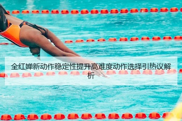 全红婵新动作稳定性提升高难度动作选择引热议解析