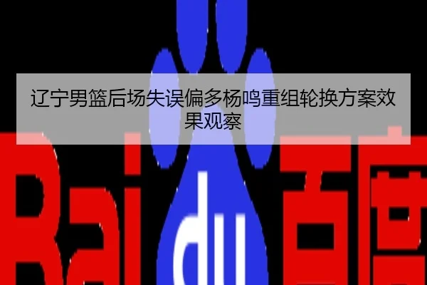 辽宁男篮后场失误偏多杨鸣重组轮换方案效果观察